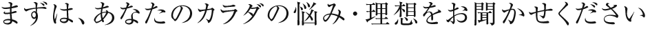 まずは、あなたのカラダの悩み・理想をお聞かせください